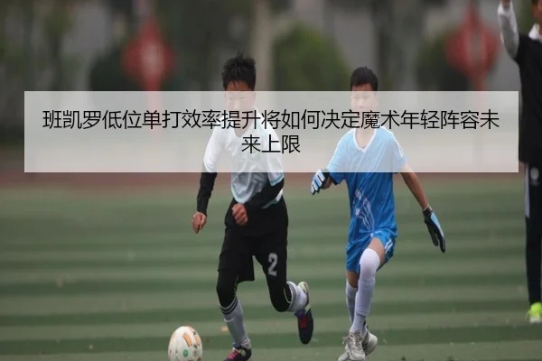 班凯罗低位单打效率提升将如何决定魔术年轻阵容未来上限