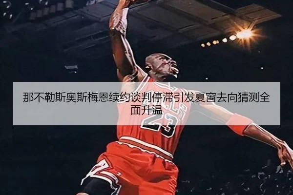 那不勒斯奥斯梅恩续约谈判停滞引发夏窗去向猜测全面升温