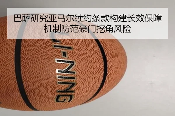 巴萨研究亚马尔续约条款构建长效保障机制防范豪门挖角风险