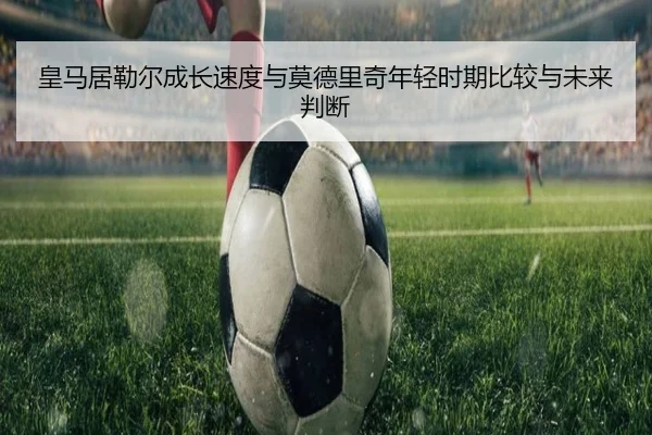 皇马居勒尔成长速度与莫德里奇年轻时期比较与未来判断