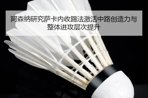 阿森纳研究萨卡内收踢法激活中路创造力与整体进攻层次提升