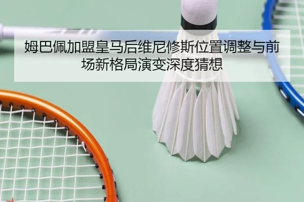姆巴佩加盟皇马后维尼修斯位置调整与前场新格局演变深度猜想