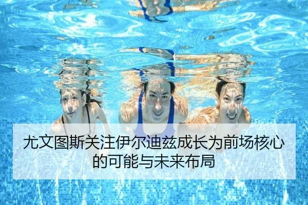 尤文图斯关注伊尔迪兹成长为前场核心的可能与未来布局