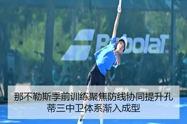 那不勒斯季前训练聚焦防线协同提升孔蒂三中卫体系渐入成型