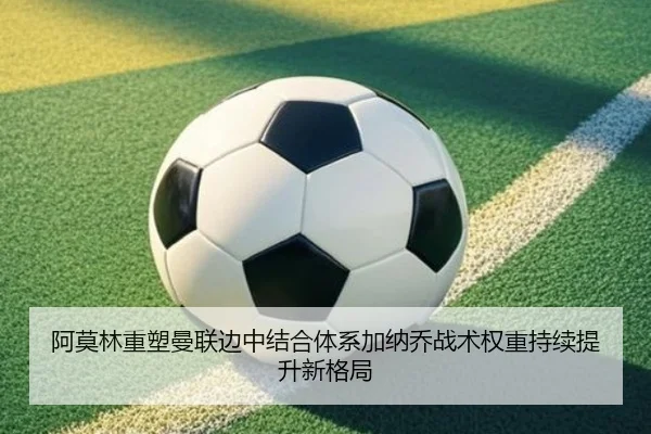阿莫林重塑曼联边中结合体系加纳乔战术权重持续提升新格局