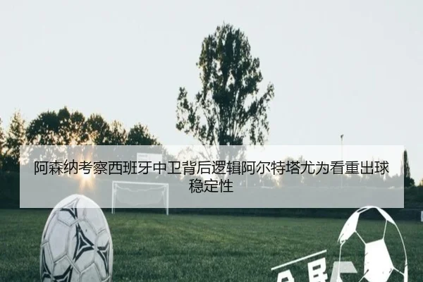 阿森纳考察西班牙中卫背后逻辑阿尔特塔尤为看重出球稳定性